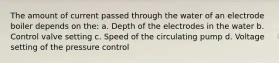 The amount of current passed through the water of an electrode boiler depends on the: a. Depth of the electrodes in the water b. Control valve setting c. Speed of the circulating pump d. Voltage setting of the pressure control