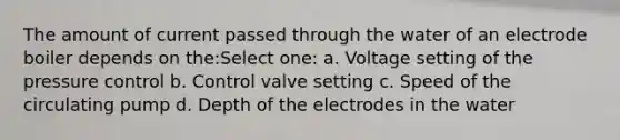 The amount of current passed through the water of an electrode boiler depends on the:Select one: a. Voltage setting of the pressure control b. Control valve setting c. Speed of the circulating pump d. Depth of the electrodes in the water