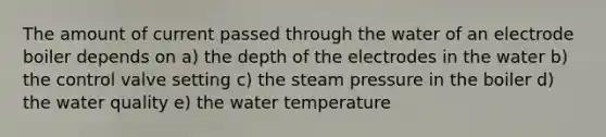 The amount of current passed through the water of an electrode boiler depends on a) the depth of the electrodes in the water b) the control valve setting c) the steam pressure in the boiler d) the water quality e) the water temperature