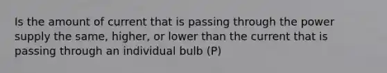 Is the amount of current that is passing through the power supply the same, higher, or lower than the current that is passing through an individual bulb (P)