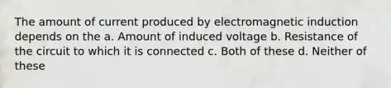 The amount of current produced by <a href='https://www.questionai.com/knowledge/kEXybSZ5Yn-electromagnetic-induction' class='anchor-knowledge'>electromagnetic induction</a> depends on the a. Amount of induced voltage b. Resistance of the circuit to which it is connected c. Both of these d. Neither of these