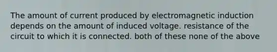 The amount of current produced by <a href='https://www.questionai.com/knowledge/kEXybSZ5Yn-electromagnetic-induction' class='anchor-knowledge'>electromagnetic induction</a> depends on the amount of induced voltage. resistance of the circuit to which it is connected. both of these none of the above