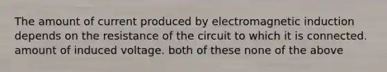 The amount of current produced by <a href='https://www.questionai.com/knowledge/kEXybSZ5Yn-electromagnetic-induction' class='anchor-knowledge'>electromagnetic induction</a> depends on the resistance of the circuit to which it is connected. amount of induced voltage. both of these none of the above