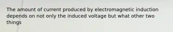 The amount of current produced by electromagnetic induction depends on not only the induced voltage but what other two things