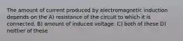 The amount of current produced by electromagnetic induction depends on the A) resistance of the circuit to which it is connected. B) amount of induced voltage. C) both of these D) neither of these