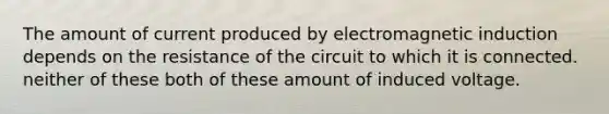 The amount of current produced by electromagnetic induction depends on the resistance of the circuit to which it is connected. neither of these both of these amount of induced voltage.