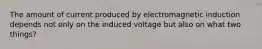 The amount of current produced by electromagnetic induction depends not only on the induced voltage but also on what two things?