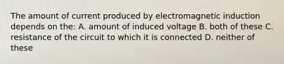 The amount of current produced by electromagnetic induction depends on the: A. amount of induced voltage B. both of these C. resistance of the circuit to which it is connected D. neither of these