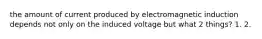 the amount of current produced by electromagnetic induction depends not only on the induced voltage but what 2 things? 1. 2.