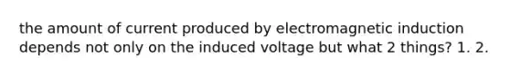 the amount of current produced by electromagnetic induction depends not only on the induced voltage but what 2 things? 1. 2.