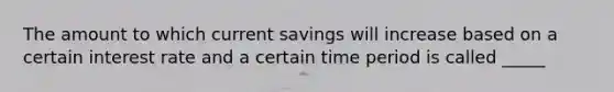 The amount to which current savings will increase based on a certain interest rate and a certain time period is called _____