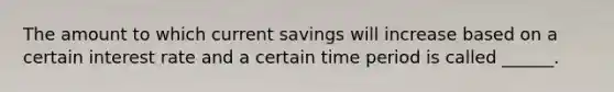 The amount to which current savings will increase based on a certain interest rate and a certain time period is called ______.