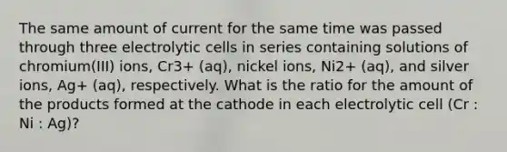 The same amount of current for the same time was passed through three electrolytic cells in series containing solutions of chromium(III) ions, Cr3+ (aq), nickel ions, Ni2+ (aq), and silver ions, Ag+ (aq), respectively. What is the ratio for the amount of the products formed at the cathode in each electrolytic cell (Cr : Ni : Ag)?