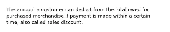 The amount a customer can deduct from the total owed for purchased merchandise if payment is made within a certain time; also called sales discount.