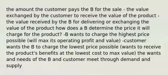 the amount the customer pays the B for the sale - the value exchanged by the customer to receive the value of the product -the value received by the B for delivering or exchanging the value of the product how does a B determine the price it will charge for the product? -B wants to charge the highest price possible (will max its operating profit and value) -customer wants the B to charge the lowest price possible (wants to receive the product's benefits at the lowest cost to max value) the wants and needs of the B and customer meet through demand and supply