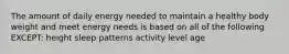 The amount of daily energy needed to maintain a healthy body weight and meet energy needs is based on all of the following EXCEPT: height sleep patterns activity level age