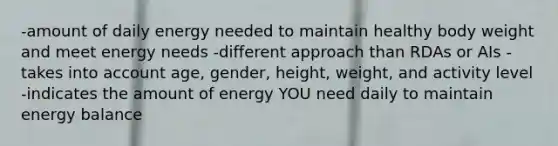 -amount of daily energy needed to maintain healthy body weight and meet energy needs -different approach than RDAs or AIs -takes into account age, gender, height, weight, and activity level -indicates the amount of energy YOU need daily to maintain energy balance