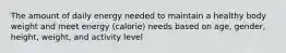 The amount of daily energy needed to maintain a healthy body weight and meet energy (calorie) needs based on age, gender, height, weight, and activity level