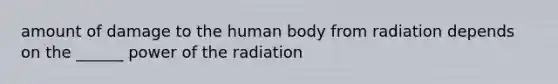 amount of damage to the human body from radiation depends on the ______ power of the radiation