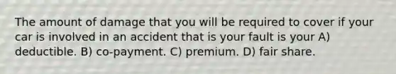 The amount of damage that you will be required to cover if your car is involved in an accident that is your fault is your A) deductible. B) co-payment. C) premium. D) fair share.