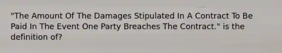 "The Amount Of The Damages Stipulated In A Contract To Be Paid In The Event One Party Breaches The Contract." is the definition of?