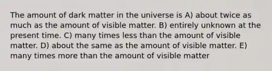 The amount of dark matter in the universe is A) about twice as much as the amount of visible matter. B) entirely unknown at the present time. C) many times less than the amount of visible matter. D) about the same as the amount of visible matter. E) many times more than the amount of visible matter