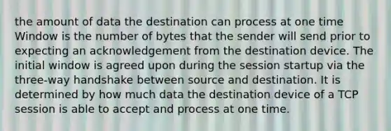 the amount of data the destination can process at one time Window is the number of bytes that the sender will send prior to expecting an acknowledgement from the destination device. The initial window is agreed upon during the session startup via the three-way handshake between source and destination. It is determined by how much data the destination device of a TCP session is able to accept and process at one time.