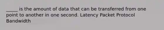 _____ is the amount of data that can be transferred from one point to another in one second. Latency Packet Protocol Bandwidth