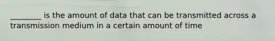 ________ is the amount of data that can be transmitted across a transmission medium in a certain amount of time