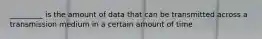 _________ is the amount of data that can be transmitted across a transmission medium in a certain amount of time