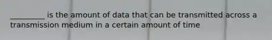 _________ is the amount of data that can be transmitted across a transmission medium in a certain amount of time