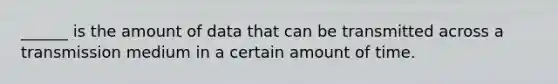 ______ is the amount of data that can be transmitted across a transmission medium in a certain amount of time.