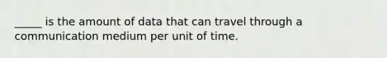 _____ is the amount of data that can travel through a communication medium per unit of time.