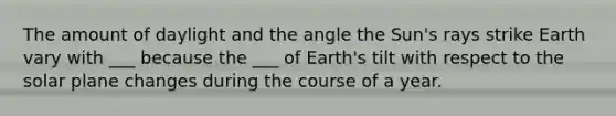 The amount of daylight and the angle the Sun's rays strike Earth vary with ___ because the ___ of Earth's tilt with respect to the solar plane changes during the course of a year.