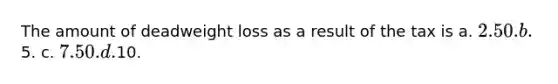 The amount of deadweight loss as a result of the tax is a. 2.50. b.5. c. 7.50. d.10.