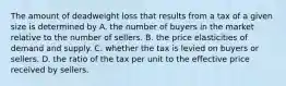 The amount of deadweight loss that results from a tax of a given size is determined by A. the number of buyers in the market relative to the number of sellers. B. the price elasticities of demand and supply. C. whether the tax is levied on buyers or sellers. D. the ratio of the tax per unit to the effective price received by sellers.