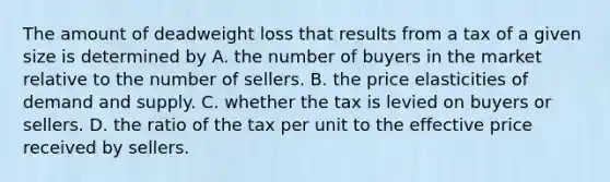 The amount of deadweight loss that results from a tax of a given size is determined by A. the number of buyers in the market relative to the number of sellers. B. the price elasticities of demand and supply. C. whether the tax is levied on buyers or sellers. D. the ratio of the tax per unit to the effective price received by sellers.