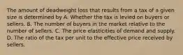 The amount of deadweight loss that results from a tax of a given size is determined by A. Whether the tax is levied on buyers or sellers. B. The number of buyers in the market relative to the number of sellers. C. The price elasticities of demand and supply. D. The ratio of the tax per unit to the effective price received by sellers.