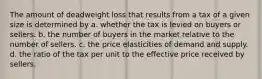 The amount of deadweight loss that results from a tax of a given size is determined by a. whether the tax is levied on buyers or sellers. b. the number of buyers in the market relative to the number of sellers. c. the price elasticities of demand and supply. d. the ratio of the tax per unit to the effective price received by sellers.