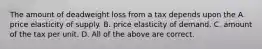 The amount of deadweight loss from a tax depends upon the A. price elasticity of supply. B. price elasticity of demand. C. amount of the tax per unit. D. All of the above are correct.