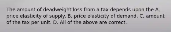 The amount of deadweight loss from a tax depends upon the A. price elasticity of supply. B. price elasticity of demand. C. amount of the tax per unit. D. All of the above are correct.