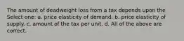 The amount of deadweight loss from a tax depends upon the Select one: a. price elasticity of demand. b. price elasticity of supply. c. amount of the tax per unit. d. All of the above are correct.