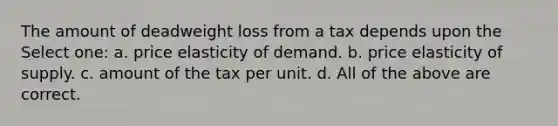 The amount of deadweight loss from a tax depends upon the Select one: a. price elasticity of demand. b. price elasticity of supply. c. amount of the tax per unit. d. All of the above are correct.