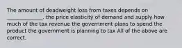 The amount of deadweight loss from taxes depends on ______________. the price elasticity of demand and supply how much of the tax revenue the government plans to spend the product the government is planning to tax All of the above are correct.