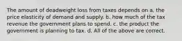 The amount of deadweight loss from taxes depends on a. the price elasticity of demand and supply. b. how much of the tax revenue the government plans to spend. c. the product the government is planning to tax. d. All of the above are correct.