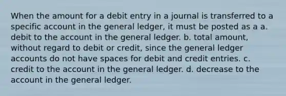 When the amount for a debit entry in a journal is transferred to a specific account in <a href='https://www.questionai.com/knowledge/kdxbifuCZE-the-general-ledger' class='anchor-knowledge'>the general ledger</a>, it must be posted as a a. debit to the account in the general ledger. b. total amount, without regard to debit or credit, since the general ledger accounts do not have spaces for debit and credit entries. c. credit to the account in the general ledger. d. decrease to the account in the general ledger.