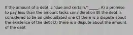 If the amount of a debt is "due and certain," _____. A) a promise to pay less than the amount lacks consideration B) the debt is considered to be an unliquidated one C) there is a dispute about the existence of the debt D) there is a dispute about the amount of the debt