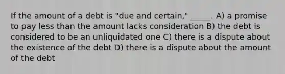 If the amount of a debt is "due and certain," _____. A) a promise to pay less than the amount lacks consideration B) the debt is considered to be an unliquidated one C) there is a dispute about the existence of the debt D) there is a dispute about the amount of the debt