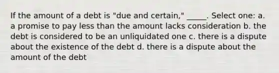 If the amount of a debt is "due and certain," _____. Select one: a. a promise to pay less than the amount lacks consideration b. the debt is considered to be an unliquidated one c. there is a dispute about the existence of the debt d. there is a dispute about the amount of the debt