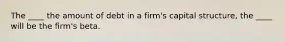 The ____ the amount of debt in a firm's capital structure, the ____ will be the firm's beta.